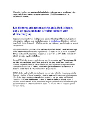 El estudio concluye que aunque el ciberbullying está presente en muchos de estos
casos, casi siempre existen otros factores como el bullying cara-a-cara o
enfermedad mental.
Los menores que acosan a otros en la Red tienen el
doble de probabilidades de sufrir también ellos
el ciberbullying
Según un estudio elaborado en 25 países y recién publicado por Microsoft, España se
sitúa en cifras medias a nivel mundial en cuanto al ciberbullying. El análisis, realizado
entre 7.600 chicos de entre 8 y 17 años, muestra que están muy sensibilizados en torno a
este problema.
Así, el estudio revela que un 63% de los niños españoles afirma saber mucho o algo
sobre ciberacoso (conocimiento algo superior a la media de los 25 países analizados:
58%) y hasta un 81% se confiesa preocupado al respecto. El 19% de los encuestados
admite acosar a alguien en la Red.
Entre el 37% de los jóvenes españoles que son ciberacosados, un 17% admite recibir
un trato poco amistoso, un 13% ser objeto de burlas y un 19% ser insultado.
Además, las posibilidades de ser víctima de este bullying online se duplican cuando
también se es acosador: la tasa de acoso entre quienes se burlan o amenazan a
terceros escala hasta el 74% frente al 37% de quienes no.
El 71% de los padres habla habitualmente con sus hijos sobre los riesgos que entraña
Internet, y casi un 60% que les enseña cómo navegar de forma segura mientras que un
67% de los padres y madres controla directamente el uso que hacen sus hijos del
ordenador. Este uso, si es intenso, expone al menor a mayores riesgos, según el
informe: más de la mitad de los encuestados asegura que son acosados cuando navegan
por Internet más de 10 horas semanales, frente a la tasa del 29% de acoso de quienes
navegan menos.
 