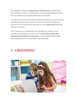Es innegable la cantidad de mejoras que ha traído Internet a nuestras vidas.
Pero como dijo Lord Acton, el poder absoluto corrompe absolutamente e Internet
nos da un poder que mal ejercido puede acabar en desgracia.
Y es que las armas que nos han dado las nuevas tecnologías no siempre han sido
blandidas por buenas manos. Muchos han sido los que las han utilizado para
acosar a otros a través de la red imponiendo su propio reinado del terror en las
vidas de sus víctimas.
Pero no solo eso. Las víctimas ahora son más fáciles de contactar. Con el
aumento de la intensidad de uso de la red, hay más víctimas potenciales
expuestas desde edades más tempranas y con más independencia. Ahora
tienen dispositivos. Son más localizables, más vulnerables.
3 –GROOMING
 
