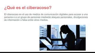 ¿Qué es el ciberacoso?
El ciberacoso es el uso de medios de comunicación digitales para acosar a una
persona o a un grupo de personas mediante ataques personales, divulgaciones
de información o falsa entre otros medios.
 