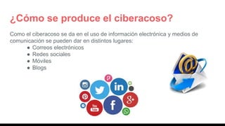 ¿Cómo se produce el ciberacoso?
Como el ciberacoso se da en el uso de información electrónica y medios de
comunicación se pueden dar en distintos lugares:
● Correos electrónicos
● Redes sociales
● Móviles
● Blogs
 