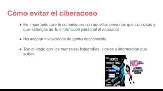 Cómo evitar el ciberacoso
● Es importante que te comuniques con aquellas personas que conozcas y
que estringas de tu información personal al acosador
● No aceptar invitaciones de gente desconocida
● Ten cuidado con los mensajes, fotografías, videos o información que
subes
 