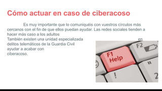 Cómo actuar en caso de ciberacoso
Es muy importante que lo comuniquéis con vuestros círculos más
cercanos con el fin de que ellos puedan ayudar. Las redes sociales tienden a
hacer más caso a los adultos
También existen una unidad especializada en
delitos telemáticos de la Guardia Civil que os puede
ayudar a acabar con vuestras situaciones de
ciberacoso.
 