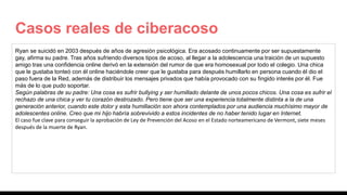 Casos reales de ciberacoso
Ryan se suicidó en 2003 después de años de agresión psicológica. Era acosado continuamente por ser supuestamente
gay, afirma su padre. Tras años sufriendo diversos tipos de acoso, al llegar a la adolescencia una traición de un supuesto
amigo tras una confidencia online derivó en la extensión del rumor de que era homosexual por todo el colegio. Una chica
que le gustaba tonteó con él online haciéndole creer que le gustaba para después humillarlo en persona cuando él dio el
paso fuera de la Red, además de distribuir los mensajes privados que había provocado con su fingido interés por él. Fue
más de lo que pudo soportar.
Según palabras de su padre: Una cosa es sufrir bullying y ser humillado delante de unos pocos chicos. Una cosa es sufrir el
rechazo de una chica y ver tu corazón destrozado. Pero tiene que ser una experiencia totalmente distinta a la de una
generación anterior, cuando este dolor y esta humillación son ahora contemplados por una audiencia muchísimo mayor de
adolescentes online. Creo que mi hijo habría sobrevivido a estos incidentes de no haber tenido lugar en Internet.
El caso fue clave para conseguir la aprobación de Ley de Prevención del Acoso en el Estado norteamericano de Vermont, siete meses
después de la muerte de Ryan.
 