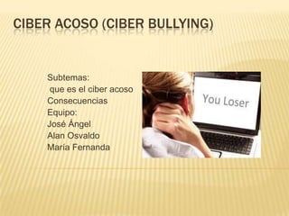 CIBER ACOSO (CIBER BULLYING)


    Subtemas:
     que es el ciber acoso
    Consecuencias
    Equipo:
    José Ángel
    Alan Osvaldo
    María Fernanda
 