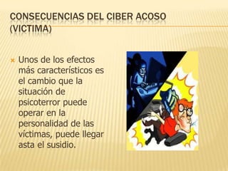 CONSECUENCIAS DEL CIBER ACOSO
(VICTIMA)


   Unos de los efectos
    más característicos es
    el cambio que la
    situación de
    psicoterror puede
    operar en la
    personalidad de las
    víctimas, puede llegar
    asta el susidio.
 
