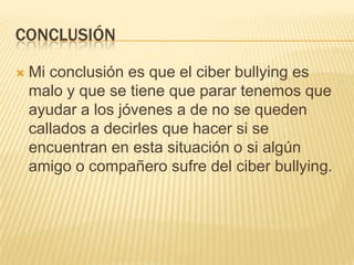 CONCLUSIÓN

   Mi conclusión es que el ciber bullying es
    malo y que se tiene que parar tenemos que
    ayudar a los jóvenes a de no se queden
    callados a decirles que hacer si se
    encuentran en esta situación o si algún
    amigo o compañero sufre del ciber bullying.
 