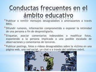 *Publicar o remitir mensajes desagradables o amenazantes a través
RRSS.
*Difundir rumores, información comprometida o exponer la intimidad
de una persona a fin de desprestigiarla.
*Etiquetar, asociar comentarios indeseables o modificar fotos,
exponiendo a la persona implicada a una posible escalada de
observaciones y comentarios de terceros.
*Publicar postings, fotos o vídeos desagradables sobre la víctima en una
página web, una red social, un chat o a través del teléfono móvil.
 