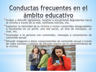 *Grabar y difundir agresiones, insultos o actuaciones degradantes hacia
la víctima a través de la web, teléfonos móviles, etc.
*Suplantar la identidad de la víctima e incluir contenidos desagradables
o insultantes en un perfil, una red social, un foro de mensajes, un
chat, etc.
*Incomodar a la persona con contenidos, mensajes o comentarios de
contenido sexual.
*Difundir imágenes o datos comprometidos de contenido sexual a través
de redes sociales o páginas de difusión masiva sin el consentimiento de
la víctima.
 