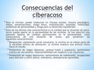 *Para la víctima: puede traducirse en fracaso escolar, trauma psicológico,
fobias, somatizaciones, riesgo físico, insatisfacción, ansiedad, infelicidad,
problemas de personalidad y riesgo para su desarrollo equilibrado.
*Unos de los efectos más característicos es el cambio que la situación de psico-
terror puede operar en la personalidad de las víctimas. Se han descrito tres
patrones básicos de cambios permanentes en la personalidad, como
consecuencia de una situación de acoso, que presentan las
siguientes características:
*Resignación: aislamiento social voluntario, la víctima no se siente parte de
la sociedad (efecto de alienación, la víctima muestra una actitud cínica
hacia el mundo.
*Predominio de rasgos obsesivos: actitud hostil y suspicacia, sentimiento
crónico de nerviosismo, hipersensibilidad con respecto a las injusticias.
*Predominio de rasgos depresivos: sentimientos de indefensión, incapacidad
para disfrutar y sentir placer, anhedonía, desesperanza aprendida.
 
