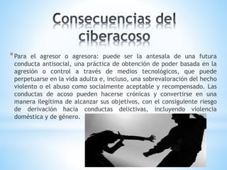 *Para el agresor o agresora: puede ser la antesala de una futura
conducta antisocial, una práctica de obtención de poder basada en la
agresión o control a través de medios tecnológicos, que puede
perpetuarse en la vida adulta e, incluso, una sobrevaloración del hecho
violento o el abuso como socialmente aceptable y recompensado. Las
conductas de acoso pueden hacerse crónicas y convertirse en una
manera ilegítima de alcanzar sus objetivos, con el consiguiente riesgo
de derivación hacia conductas delictivas, incluyendo violencia
doméstica y de género.
 