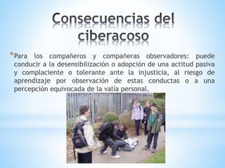 *Para los compañeros y compañeras observadores: puede
conducir a la desensibilización o adopción de una actitud pasiva
y complaciente o tolerante ante la injusticia, al riesgo de
aprendizaje por observación de estas conductas o a una
percepción equivocada de la valía personal.
 