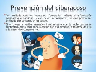 *Ten cuidado con los mensajes, fotografías, vídeos o información
personal que publiques y con quién la compartas, ya que podría ser
utilizada por terceros en tu contra.
*Si empiezas a recibir mensajes insultantes o que te molesten en su
contenido, corta toda comunicación con esa persona, e informa de ello
a la autoridad competente.
 