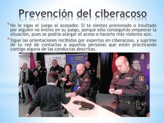 *No le sigas el juego al acosador. Si te sientes presionado o insultado
por alguien no entres en su juego, porque sólo conseguirás empeorar la
situación, pues se podría alargar el acoso o hacerlo más violento aún.
*Sigue las orientaciones recibidas por expertos en ciberacoso, y suprime
de tu red de contactos a aquellas personas que estén practicando
contigo alguna de las conductas descritas.
 