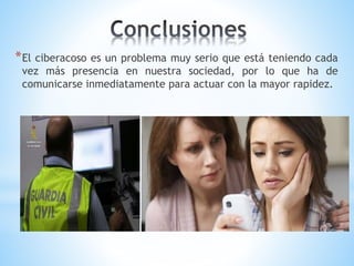 *El ciberacoso es un problema muy serio que está teniendo cada
vez más presencia en nuestra sociedad, por lo que ha de
comunicarse inmediatamente para actuar con la mayor rapidez.
 
