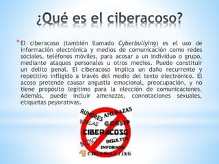 *El ciberacoso (también llamado Cyberbullying) es el uso de
información electrónica y medios de comunicación como redes
sociales, teléfonos móviles, para acosar a un individuo o grupo,
mediante ataques personales u otros medios. Puede constituir
un delito penal. El ciberacoso implica un daño recurrente y
repetitivo infligido a través del medio del texto electrónico. El
acoso pretende causar angustia emocional, preocupación, y no
tiene propósito legítimo para la elección de comunicaciones.
Además, puede incluir amenazas, connotaciones sexuales,
etiquetas peyorativas.
 