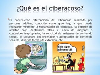 *Es conveniente diferenciarlo del ciberacoso realizado por
personas adultas, conocido como grooming, y que puede
realizarse mediante la suplantación de identidad, la petición de
amistad bajo identidades falsas, el envío de imágenes o
contenidos inapropiados, la solicitud de imágenes de contenido
sexual, el secuestro del ordenador y apropiación de contenido
sensible, diversas formas de extorsión, etc.
 