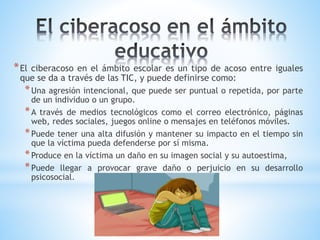 *El ciberacoso en el ámbito escolar es un tipo de acoso entre iguales
que se da a través de las TIC, y puede definirse como:
*Una agresión intencional, que puede ser puntual o repetida, por parte
de un individuo o un grupo.
*A través de medios tecnológicos como el correo electrónico, páginas
web, redes sociales, juegos online o mensajes en teléfonos móviles.
*Puede tener una alta difusión y mantener su impacto en el tiempo sin
que la víctima pueda defenderse por sí misma.
*Produce en la víctima un daño en su imagen social y su autoestima,
*Puede llegar a provocar grave daño o perjuicio en su desarrollo
psicosocial.
 