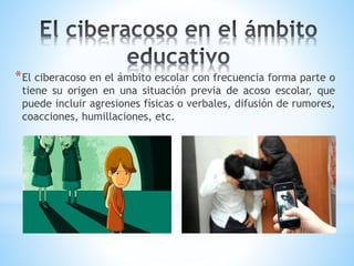 *El ciberacoso en el ámbito escolar con frecuencia forma parte o
tiene su origen en una situación previa de acoso escolar, que
puede incluir agresiones físicas o verbales, difusión de rumores,
coacciones, humillaciones, etc.
 