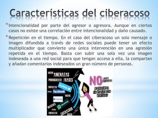 *Intencionalidad por parte del agresor o agresora. Aunque en ciertos
casos no existe una correlación entre intencionalidad y daño causado.
*Repetición en el tiempo. En el caso del ciberacoso un solo mensaje o
imagen difundida a través de redes sociales puede tener un efecto
multiplicador que convierte una única intervención en una agresión
repetida en el tiempo. Basta con subir una sola vez una imagen
indeseada a una red social para que tengan acceso a ella, la compartan
y añadan comentarios indeseados un gran número de personas.
 