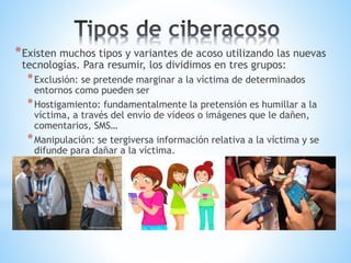 *Existen muchos tipos y variantes de acoso utilizando las nuevas
tecnologías. Para resumir, los dividimos en tres grupos:
*Exclusión: se pretende marginar a la víctima de determinados
entornos como pueden ser
*Hostigamiento: fundamentalmente la pretensión es humillar a la
víctima, a través del envío de vídeos o imágenes que le dañen,
comentarios, SMS…
*Manipulación: se tergiversa información relativa a la víctima y se
difunde para dañar a la víctima.
 