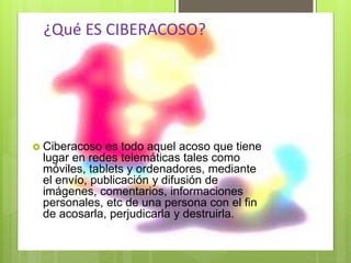 ¿Qué ES CIBERACOSO?
 Ciberacoso es todo aquel acoso que tiene
lugar en redes telemáticas tales como
móviles, tablets y ordenadores, mediante
el envío, publicación y difusión de
imágenes, comentarios, informaciones
personales, etc de una persona con el fin
de acosarla, perjudicarla y destruirla.
 