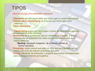 TIPOS
Debemos distinguir entre ciberdelito y ciberacoso
*Ciberdelito es todo aquel delito que tiene lugar en redes telemárticas.
*Ciberacoso o ciberbullying es el acoso que tiene lugar entre
menores
Tipos ciberacoso:
- Ciberbullying acoso que tiene lugar a través de dispositivos digitales,
exclusivamente entre menores.
*Sextorsión es la explotación sexual, mediante el chantaje, a la que
una persona es sometida tras haber compartido una imagen de si
misma desnuda.
*Sexting: compartir imágenes de contenido sexual de
forma voluntaria.
*Grooming: acoso sexual que sufre un niño que es engañado por un
adulto, con el fin de obtener relaciones sexuales.
*Luring: utilización de artimañas y engaños que utilizan los pederastas
para conseguir material pornográfico.
 