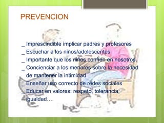 PREVENCION
_ Imprescindible implicar padres y profesores
_ Escuchar a los niños/adolescentes
_ Importante que los niños confíen en nosotros.
_ Concienciar a los menores sobre la necesidad
de mantener la intimidad
_ Enseñar uso correcto de redes sociales
_ Educar en valores: respeto, tolerancia,
igualdad….
 