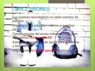 CONCLUSIONES
Los avances tecnológicos no están exentos de
peligros.
Importancia de educaren valores a nuestros
hijos
Consecuencias del acoso nefastas, tanto para
acosadores como acosados
Establecer programas de ayuda para acosados
y acosadores.
Importancia de legislar para las víctimas.
 