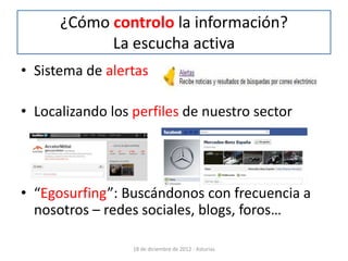 ¿Cómo controlo la información?
            La escucha activa
• Sistema de alertas

• Localizando los perfiles de nuestro sector




• “Egosurfing”: Buscándonos con frecuencia a
  nosotros – redes sociales, blogs, foros…

                  18 de diciembre de 2012 - Asturias
 