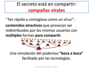 El secreto está en compartir:
            campañas virales
“Tan rápido y contagioso como un virus”:
contenidos atractivos que provocan ser
redistribuidos por los mismos usuarios con
múltiples formas para compartir.



  Una simulación del poderoso “boca a boca”
         facilitado por las tecnologías.
                 18 de diciembre de 2012 - Asturias
 