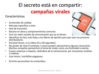 El secreto está en compartir:
                   campañas virales
Características
•   Contenidos de calidad.
•   Mensaje específico y claro.
•   Fácil de transmitir.
•   Basarse en ideas y comportamientos comunes.
•   Usar las redes sociales de comunicación que ya se tienen.
•   Identificar los fans más fieles y los líderes de opinión para que sean los primeros
    distribuidores.
•   Duración breve, si es vídeo (15 a 30 segundos).
•   No perder de vista el contexto, a veces pueden aprovecharse algunas situaciones.
    Muchas campañas aprovechan el tema de moda, como una festividad o evento.
•   Causar sorpresa e impacto, saliéndose de lo convencional, por situaciones insólitas
    o inéditas.
•   Usar lemas / estribillos pegajosos.
•   Permitir personalizar los contenidos   .

                                18 de diciembre de 2012 - Asturias
 
