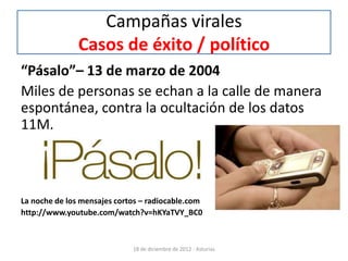 Campañas virales
               Casos de éxito / político
“Pásalo”– 13 de marzo de 2004
Miles de personas se echan a la calle de manera
espontánea, contra la ocultación de los datos
11M.



La noche de los mensajes cortos – radiocable.com
http://www.youtube.com/watch?v=hKYaTVY_BC0



                             18 de diciembre de 2012 - Asturias
 