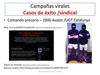 Campañas virales
                        Casos de éxito /sindical
• Comando precario – 2006 Avalot /UGT Catalunya
Blog en una plataforma gratuita: http://rrhh-confidencial.blogspot.com.es/




Vídeos en Youtube: http://www.youtube.com/user/joveprecari
Noticias Cuatro: http://www.youtube.com/watch?v=qM9TCXF1bTY
                                            18 de diciembre de 2012 - Asturias
 