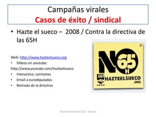 Campañas virales
             Casos de éxito / sindical
• Hazte el sueco – 2008 / Contra la directiva de
  las 65H

Web: http://www.hazteelsueco.org
• Vídeos en youtube:
http://www.youtube.com/hazteelsueco
• Interactiva: camisetas
• Email a eurodiputados
• Retirada de la directiva




                           18 de diciembre de 2012 - Asturias
 