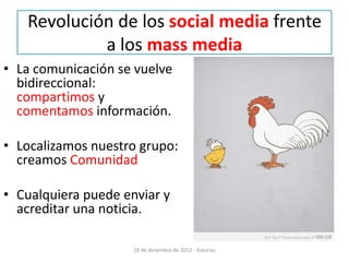 Revolución de los social media frente
            a los mass media
• La comunicación se vuelve
  bidireccional:
  compartimos y
  comentamos información.

• Localizamos nuestro grupo:
  creamos Comunidad

• Cualquiera puede enviar y
  acreditar una noticia.

                     18 de diciembre de 2012 - Asturias
 