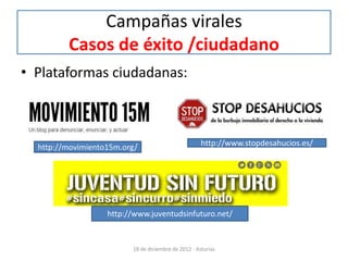 Campañas virales
         Casos de éxito /ciudadano
• Plataformas ciudadanas:



  http://movimiento15m.org/                          http://www.stopdesahucios.es/




                   http://www.juventudsinfuturo.net/


                         18 de diciembre de 2012 - Asturias
 