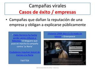 Campañas virales
           Casos de éxito / empresas
• Campañas que dañan la reputación de una
  empresa y obligan a explicarse públicamente
                                             ¡Victoria! ZARA dice sí a la moda sin
    “Pablo Herreros ha hecho
                                                     tóxicos – Greenpeace
     perder varios millones a
    Telecinco” El bloguero que
   puso en marcha la campaña
         contra 'La Noria‘

  Ciudadanos impulsan boicot de
        marcas a La Noria

            TWITTER

                            18 de diciembre de 2012 - Asturias
 