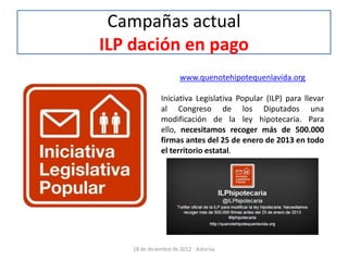 Campañas actual
ILP dación en pago
                       www.quenotehipotequenlavida.org

               Iniciativa Legislativa Popular (ILP) para llevar
               al Congreso de los Diputados una
               modificación de la ley hipotecaria. Para
               ello, necesitamos recoger más de 500.000
               firmas antes del 25 de enero de 2013 en todo
               el territorio estatal.




    18 de diciembre de 2012 - Asturias
 