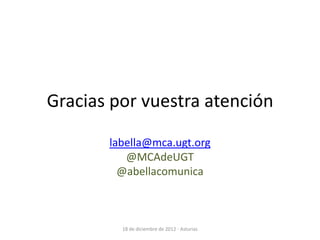 Gracias por vuestra atención

       labella@mca.ugt.org
          @MCAdeUGT
         @abellacomunica



         18 de diciembre de 2012 - Asturias
 