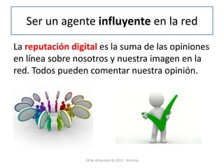 Ser un agente influyente en la red
La reputación digital es la suma de las opiniones
en línea sobre nosotros y nuestra imagen en la
red. Todos pueden comentar nuestra opinión.




                  18 de diciembre de 2012 - Asturias
 