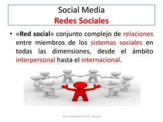 Social Media
              Redes Sociales
• «Red social» conjunto complejo de relaciones
  entre miembros de los sistemas sociales en
  todas las dimensiones, desde el ámbito
  interpersonal hasta el internacional.




                18 de diciembre de 2012 - Asturias
 