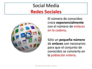 Social Media
Redes Sociales
                     El número de conocidos
                     crece exponencialmente
                     con el número de enlaces
                     en la cadena.

                     Sólo un pequeño número
                     de enlaces son necesarios
                     para que el conjunto de
                     conocidos se convierta en
                     la población entera.

  18 de diciembre de 2012 - Asturias
 