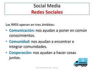 Social Media
                Redes Sociales

Las RRSS operan en tres ámbitos:
• Comunicación: nos ayudan a poner en común
  conocimientos.
• Comunidad: nos ayudan a encontrar e
  integrar comunidades.
• Cooperación: nos ayudan a hacer cosas
  juntos.

                   18 de diciembre de 2012 - Asturias
 