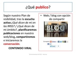 ¿Qué publico?
Según nuestro Plan de                     • Web / blog con opción
visibilidad, tras la escucha                   de compartir
activa ¿Qué dicen de mi en
las RRSS? / ¿Qué dicen de
mi ámbito?, planificaremos
publicaciones en nuestro
web/blog, compartiremos
e iniciaremos la
conversación.
     CONTENIDO VIRAL
                     18 de diciembre de 2012 - Asturias
 