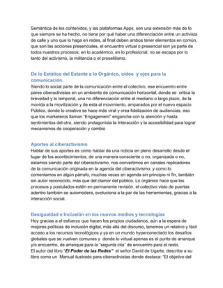 Semántica de los contenidos, y las plataformas Apps, son una extensión más de lo
que siempre se ha hecho, no tiene por qué haber una diferenciación entre un activista
de calle y uno que lo haga en redes, al final deben ambos tener elementos en común,
que son las acciones presenciales, el encuentro virtual o presencial son ya parte de
todos nuestros procesos; en lo académico, en lo profesional, no se escapa por lo
tanto del activismo, la militancia o el proselitismo.


De lo Estático del Estante a lo Orgánico, oídos  y ojos para la
comunicación.
Siendo lo social parte de la comunicación entre el colectivo, ese encuentro entre
pares ciberactivistas en un ambiente de comunicación horizontal, donde se  critica la
brevedad y lo temporal, una no diferenciación entre el mediano o largo plazo, de la
movida a la movilización y de esta al movimiento, amparados por el nuevo espacio
Público, donde lo creativo se hace más viral y crea fidelización de audiencias, eso
que los marketeros llaman “Engagement” enganche con la atención y hasta
sentimientos del otro, siendo protagonista la Interacción y la accesibilidad para lograr
mecanismos de cooperación y cambio


Aportes al ciberactivismo
Hablar de sus aportes es como hablar de una noticia en pleno desarrollo desde el
lugar de los acontecimientos, de una manera consciente o no, organizada o no,
estamos siendo parte del ciberactivismo, nos convertimos en canales replicadores
de la comunicación originada en la agenda del ciberactivismo, y como lo
comentamos en algún párrafo, muchas veces en agenda sin principio ni fin, también
sin autor reconocido, más que del clamor del público. Lo orgánico hace que los
procesos y postulados estén en permanente revisión, el colectivo visto de puertas
adentro también se automodera, evoluciona a la par de las herramientas, gracias a la
interacción social.


Desigualdad e Inclusión en los nuevos medios y tecnologías
Hoy gracias a el esfuerzo que hacen los propios ciudadanos, aún a la espera de
mejores políticas de inclusión digital, más allá del discurso, tenemos un relativo y fácil
acceso a los recursos tecnológicos y ya en un mundo hyperconectado los desafíos
globales que se vuelven comunes y  donde lo virtual apenas es el punto de arranque
y/o encuentro, de arranque para la “segunta cita” de encuentro para el resto.
El autor del libro “El Poder de las Redes”  el señor David de Ugarte, describe a su
libro como un  Manual ilustrado para ciberactivistas donde destaca: “El objetivo del
 