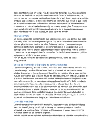 éstos acontecimientos en tiempo real. Si hablamos de tiempo real, necesariamente
estamos hablando de un espacio donde ocurren fenómenos reales también; los
hechos que se comunican y se difunden a través de la red, tienen como característica
principal que son reales, el mundo de internet es un mundo que refleja lo que ocurre
en la sociedad. Partiendo de esta base, estamos hablando de un mundo real que
nos conecta a todos a través de internet y las nuevas tecnologías. Por eso mismo es
claro que el ciberactivismo toma un papel relevante en la forma de expresión de
éstas realidades y de lo que sucede, en cada lugar del mundo.

¿Co­Gobernar?
En muchos aspectos, la información que se difunde es libre, esto permite que cada
día más y más comunidades puedan ejercer una participación dentro del mundo de
internet y los llamados medios sociales. Estos son medios o herramientas que
permiten al ser humano expresarse, proponer soluciones a sus problemas y ser
partícipe junto con sus propios gobernantes de lo que conocemos como el término
co­gobernar, tener una participación más activa dentro del desarrollo de las políticas
y el gobierno al interior de sus países.
Hoy en día, la política no se hace en las plazas públicas, como se hacía
antiguamente.

El uso de los medios y el peligro de ser mal utilizados
Los medios digitales y medios sociales, presentan otras posibilidades para que los
ciudadanos ejerzan el activismo; estos medios e internet, se han convertido en
aliados de una nueva forma de concebir la política en nuestros días y estas son las
nuevas expresiones que se dan a través del ciberactivismo. Sin embargo, a pesar de
que estas herramientas son de mucha utilidad, también tienen sus peligros si no se
usan adecuadamente. Un ejemplo de esto puede ser la utilización de la tecnología
para incentivar la violencia en las masas, como es el caso de Al Qaeda, una
incitación clara hacia el odio a los Estados Unidos de América; otro ejemplo de esto
es cuando se utiliza la tecnología para la violación de los derechos humanos, por
tanto, es importante decir que la tecnología si bien presenta una multiplicidad de
posibilidades para llevar a cabo un adecuado ciberactivismo, que ayude a construir
sociedad, también tiene sus riesgos, en caso de ser mal utilizada.

Derechos Humanos
Dentro del marco de los Derechos Humanos, necesitamos una sincronía entre los
avances tecnológicos y los principios éticos y los valores que rigen a nuestra
sociedad, hoy en día se hace necesaria la búsqueda de proteger estos derechos
humanos, dentro de las fronteras digitales.
Existen muchas redes digitales, algunas propenden por los recursos o las personas y
 