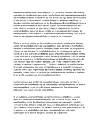 otras buscan el intercambio entre personas con los mismos intereses; pero internet
potencia a las demás redes, por eso es importante que sus usuarios conozcan sobre
las libertades que tienen al hacer uso de este medio y es aquí donde derechos como
la libre expresión cobran vital importancia. El derecho a la libre expresión es un
derecho reconocido expresamente por las Constituciones Democráticas del mundo y
permite que los ciudadanos de un estado, puedan manifestarse libremente. Por
tanto, teniendo en cuenta los avances tecnológicos y la posibilidad de utilizar
herramientas tales como: los Blogs, e­mails, las redes sociales, los mensajes de
texto entre otros, se ha abierto a la posibilidad de intercambiar ideas y crear nuevos
espacios para ejercer un ciberactivismo por parte de los ciudadanos.


Desde el punto de vista de los derechos humanos, desafortunadamente, algunos
países han levantado barreras de tipo electrónico, éstas barreras se manifiestan a
través de la restricción de palabras, nombres y frases en motores de búsqueda de
internet, de esta forma se ha violado la libertad de los ciudadanos de ejercer su
derecho a la libre expresión, ciudadanos que se encuentran comprometidos con las
luchas políticas o el surgimiento de nuevos partidos y movimientos políticos; esto se
encuentra en contravía con la Declaración Universal de los Derechos Humanos, la
cual nos dice: “toda persona tiene derecho a ver, recibir e impartir información e
ideología a través de cualquier medio...”  Partiendo de la base de una Declaración
Universal, es importante que estos principios lleguen a la población mundial, que
exista en primer lugar, la posibilidad de un mayor acceso a internet y a partir de ahí,
consolidar nuevas formas de participación ciudadana que se manifieste a través de
la red y más concretamente a través del ciberactivismo.


Las herramientas que brindan las nuevas tecnologías hoy en día, permiten la
expresión de los ciudadanos y de las comunidades y el acercamiento de las mismas
no importa el lugar donde geográficamente se encuentren. Permiten acortar
distancias y una nueva forma de hacer política.


Si un ciudadano, quiere manifestar su inconformismo con el gobierno, con sus
políticas o siente que las necesidades de su país no se han suplido, tiene la
posibilidad hoy en día de utilizar los medios sociales para expresarlo y también
convocar a otros, para que juntos, con ideas, con propuestas en concreto, puedan
 proponer esos cambios que su país necesita y que sus ideas, puedan tener eco en
el gobierno, o la posibilidad de que éstos ciudadanos tengan una mayor
participación en la manera de ejercer política y de co­gobernar.
 