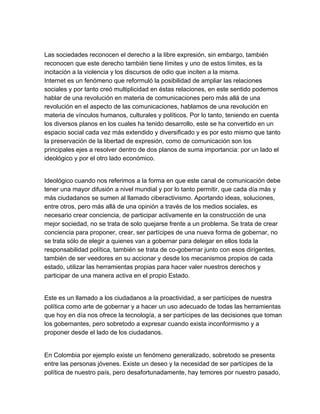 Las sociedades reconocen el derecho a la libre expresión, sin embargo, también
reconocen que este derecho también tiene límites y uno de estos límites, es la
incitación a la violencia y los discursos de odio que inciten a la misma.
Internet es un fenómeno que reformuló la posibilidad de ampliar las relaciones
sociales y por tanto creó multiplicidad en éstas relaciones, en este sentido podemos
hablar de una revolución en materia de comunicaciones pero más allá de una
revolución en el aspecto de las comunicaciones, hablamos de una revolución en
materia de vínculos humanos, culturales y políticos. Por lo tanto, teniendo en cuenta
los diversos planos en los cuales ha tenido desarrollo, este se ha convertido en un
espacio social cada vez más extendido y diversificado y es por esto mismo que tanto
la preservación de la libertad de expresión, como de comunicación son los
principales ejes a resolver dentro de dos planos de suma importancia: por un lado el
ideológico y por el otro lado económico.


Ideológico cuando nos referimos a la forma en que este canal de comunicación debe
tener una mayor difusión a nivel mundial y por lo tanto permitir, que cada día más y
más ciudadanos se sumen al llamado ciberactivismo. Aportando ideas, soluciones,
entre otros, pero más allá de una opinión a través de los medios sociales, es
necesario crear conciencia, de participar activamente en la construcción de una
mejor sociedad, no se trata de solo quejarse frente a un problema. Se trata de crear
conciencia para proponer, crear, ser partícipes de una nueva forma de gobernar, no
se trata sólo de elegir a quienes van a gobernar para delegar en ellos toda la
responsabilidad política, también se trata de co­gobernar junto con esos dirigentes,
también de ser veedores en su accionar y desde los mecanismos propios de cada
estado, utilizar las herramientas propias para hacer valer nuestros derechos y
participar de una manera activa en el propio Estado.


Este es un llamado a los ciudadanos a la proactividad, a ser partícipes de nuestra
política como arte de gobernar y a hacer un uso adecuado de todas las herramientas
que hoy en día nos ofrece la tecnología, a ser partícipes de las decisiones que toman
los gobernantes, pero sobretodo a expresar cuando exista inconformismo y a
proponer desde el lado de los ciudadanos.


En Colombia por ejemplo existe un fenómeno generalizado, sobretodo se presenta
entre las personas jóvenes. Existe un deseo y la necesidad de ser partícipes de la
política de nuestro país, pero desafortunadamente, hay temores por nuestro pasado,
 