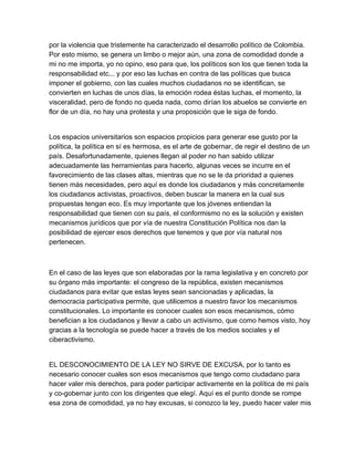 por la violencia que tristemente ha caracterizado el desarrollo político de Colombia.
Por esto mismo, se genera un limbo o mejor aún, una zona de comodidad donde a
mi no me importa, yo no opino, eso para que, los políticos son los que tienen toda la
responsabilidad etc... y por eso las luchas en contra de las políticas que busca
imponer el gobierno, con las cuales muchos ciudadanos no se identifican, se
convierten en luchas de unos días, la emoción rodea éstas luchas, el momento, la
visceralidad, pero de fondo no queda nada, como dirían los abuelos se convierte en
flor de un día, no hay una protesta y una proposición que le siga de fondo.


Los espacios universitarios son espacios propicios para generar ese gusto por la
política, la política en sí es hermosa, es el arte de gobernar, de regir el destino de un
país. Desafortunadamente, quienes llegan al poder no han sabido utilizar
adecuadamente las herramientas para hacerlo, algunas veces se incurre en el
favorecimiento de las clases altas, mientras que no se le da prioridad a quienes
tienen más necesidades, pero aquí es donde los ciudadanos y más concretamente
los ciudadanos activistas, proactivos, deben buscar la manera en la cual sus
propuestas tengan eco. Es muy importante que los jóvenes entiendan la
responsabilidad que tienen con su país, el conformismo no es la solución y existen
mecanismos jurídicos que por vía de nuestra Constitución Política nos dan la
posibilidad de ejercer esos derechos que tenemos y que por vía natural nos
pertenecen.



En el caso de las leyes que son elaboradas por la rama legislativa y en concreto por
su órgano más importante: el congreso de la república, existen mecanismos
ciudadanos para evitar que estas leyes sean sancionadas y aplicadas, la
democracia participativa permite, que utilicemos a nuestro favor los mecanismos
constitucionales. Lo importante es conocer cuales son esos mecanismos, cómo
benefician a los ciudadanos y llevar a cabo un activismo, que como hemos visto, hoy
gracias a la tecnología se puede hacer a través de los medios sociales y el
ciberactivismo.


EL DESCONOCIMIENTO DE LA LEY NO SIRVE DE EXCUSA, por lo tanto es
necesario conocer cuales son esos mecanismos que tengo como ciudadano para
hacer valer mis derechos, para poder participar activamente en la política de mi país
y co­gobernar junto con los dirigentes que elegí. Aquí es el punto donde se rompe
esa zona de comodidad, ya no hay excusas, si conozco la ley, puedo hacer valer mis
 