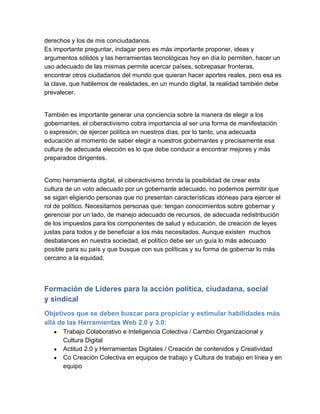 derechos y los de mis conciudadanos.
Es importante preguntar, indagar pero es más importante proponer, ideas y
argumentos sólidos y las herramientas tecnológicas hoy en día lo permiten, hacer un
uso adecuado de las mismas permite acercar países, sobrepasar fronteras,
encontrar otros ciudadanos del mundo que quieran hacer aportes reales, pero esa es
la clave, que hablemos de realidades, en un mundo digital, la realidad también debe
prevalecer.


También es importante generar una conciencia sobre la manera de elegir a los
gobernantes, el ciberactivismo cobra importancia al ser una forma de manifestación
o expresión; de ejercer política en nuestros días, por lo tanto, una adecuada
educación al momento de saber elegir a nuestros gobernantes y precisamente esa
cultura de adecuada elección es lo que debe conducir a encontrar mejores y más
preparados dirigentes.


Como herramienta digital, el ciberactivismo brinda la posibilidad de crear esta
cultura de un voto adecuado por un gobernante adecuado, no podemos permitir que
se sigan eligiendo personas que no presentan características idóneas para ejercer el
rol de político. Necesitamos personas que: tengan conocimientos sobre gobernar y
gerenciar por un lado, de manejo adecuado de recursos, de adecuada redistribución
de los impuestos para los componentes de salud y educación, de creación de leyes
justas para todos y de beneficiar a los más necesitados. Aunque existen  muchos
desbalances en nuestra sociedad, el político debe ser un guía lo más adecuado
posible para su país y que busque con sus políticas y su forma de gobernar lo más
cercano a la equidad.



Formación de Líderes para la acción política, ciudadana, social
y sindical
Objetivos que se deben buscar para propiciar y estimular habilidades más
allá de las Herramientas Web 2.0 y 3.0:  
   ●   Trabajo Colaborativo e Inteligencia Colectiva / Cambio Organizacional y
       Cultura Digital
   ●   Actitud 2.0 y Herramientas Digitales / Creación de contenidos y Creatividad
   ●   Co Creación Colectiva en equipos de trabajo y Cultura de trabajo en línea y en
       equipo
 